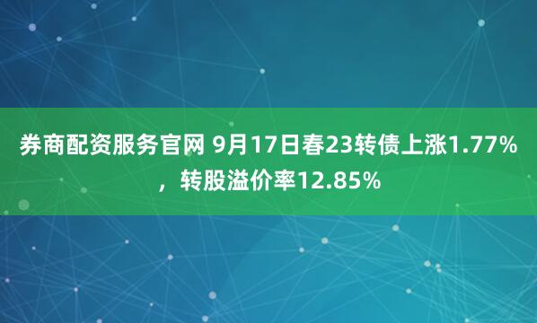 券商配资服务官网 9月17日春23转债上涨1.77%，转股溢价率12.85%