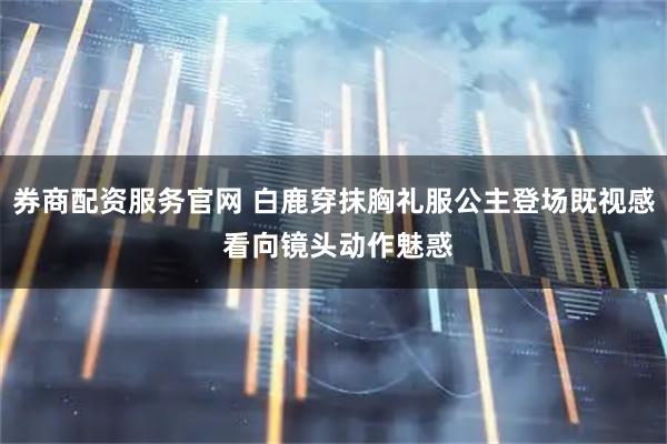 券商配资服务官网 白鹿穿抹胸礼服公主登场既视感 看向镜头动作魅惑