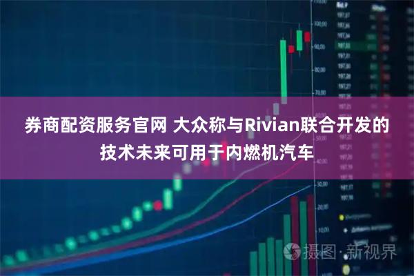 券商配资服务官网 大众称与Rivian联合开发的技术未来可用于内燃机汽车