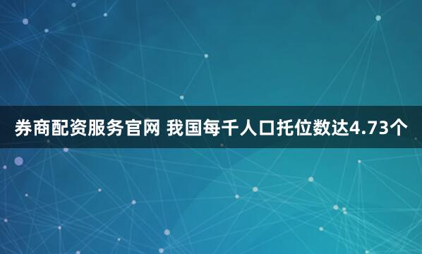 券商配资服务官网 我国每千人口托位数达4.73个