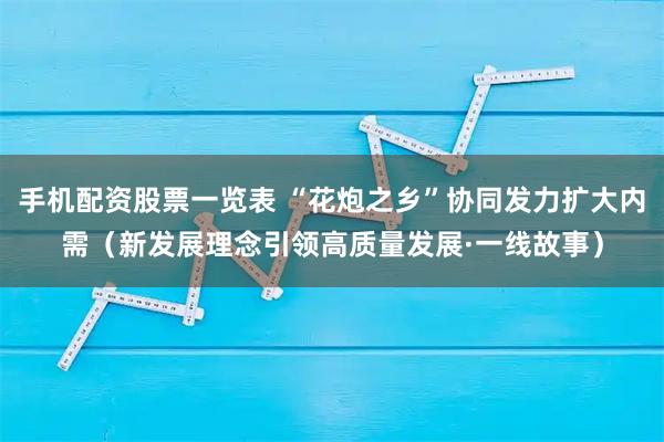 手机配资股票一览表 “花炮之乡”协同发力扩大内需（新发展理念引领高质量发展·一线故事）