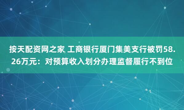 按天配资网之家 工商银行厦门集美支行被罚58.26万元：对预算收入划分办理监督履行不到位