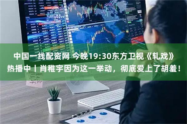 中国一线配资网 今晚19:30东方卫视《轧戏》热播中丨肖稚宇因为这一举动，彻底爱上了胡羞！