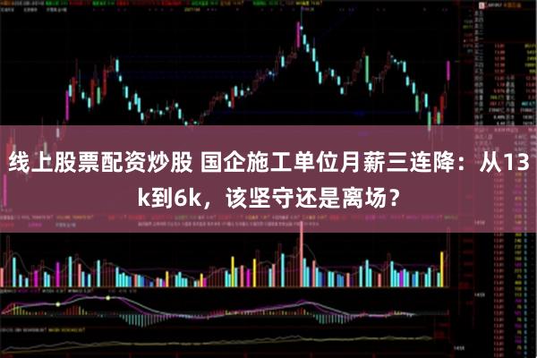 线上股票配资炒股 国企施工单位月薪三连降：从13k到6k，该坚守还是离场？
