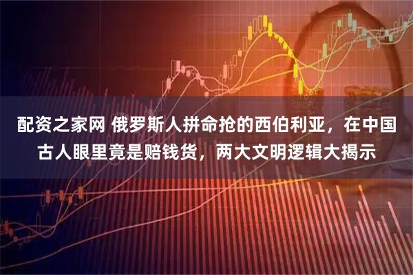 配资之家网 俄罗斯人拼命抢的西伯利亚，在中国古人眼里竟是赔钱货，两大文明逻辑大揭示