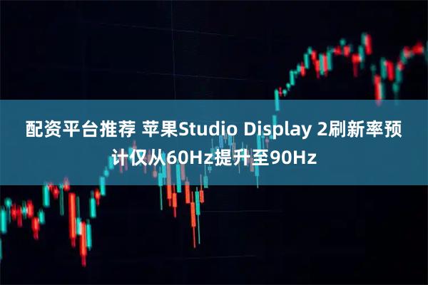 配资平台推荐 苹果Studio Display 2刷新率预计仅从60Hz提升至90Hz