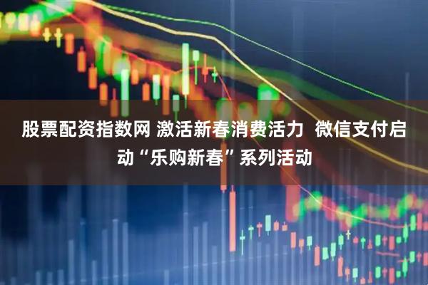 股票配资指数网 激活新春消费活力  微信支付启动“乐购新春”系列活动