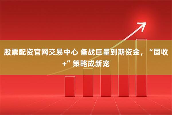 股票配资官网交易中心 备战巨量到期资金，“固收+”策略成新宠