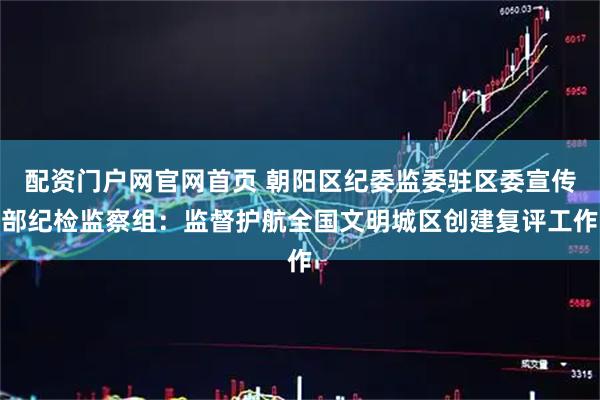 配资门户网官网首页 朝阳区纪委监委驻区委宣传部纪检监察组：监督护航全国文明城区创建复评工作
