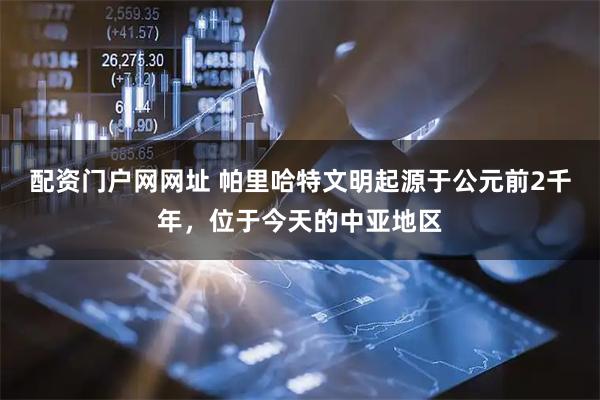 配资门户网网址 帕里哈特文明起源于公元前2千年，位于今天的中亚地区