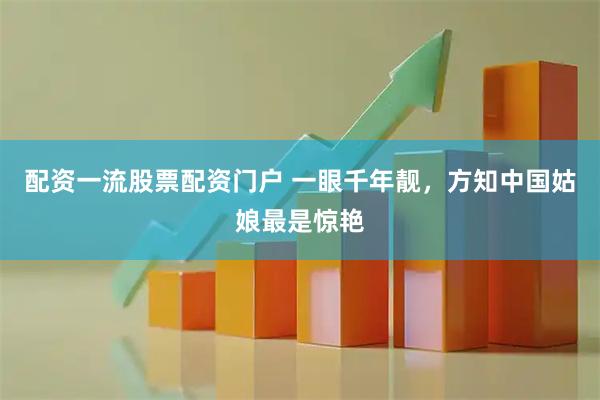 配资一流股票配资门户 一眼千年靓,方知中国姑娘最是惊艳