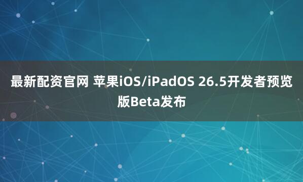 最新配资官网 苹果iOS/iPadOS 26.5开发者预览版Beta发布