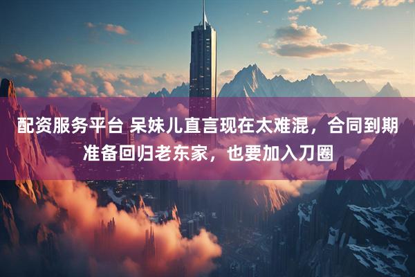 配资服务平台 呆妹儿直言现在太难混，合同到期准备回归老东家，也要加入刀圈