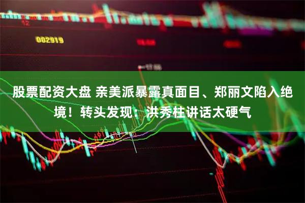 股票配资大盘 亲美派暴露真面目、郑丽文陷入绝境！转头发现：洪秀柱讲话太硬气