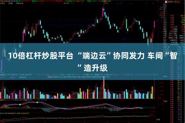 10倍杠杆炒股平台 “端边云”协同发力 车间“智”造升级