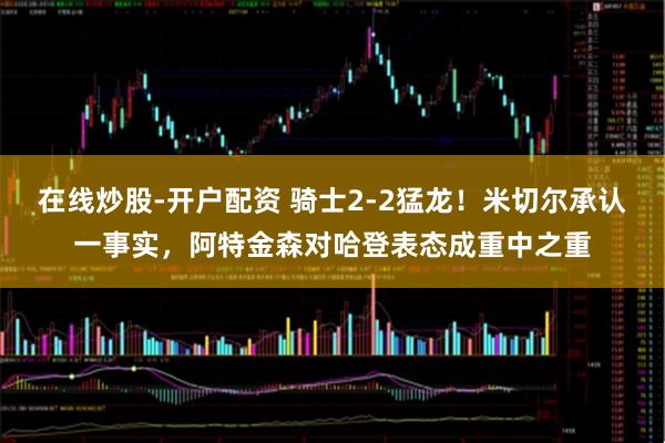 在线炒股-开户配资 骑士2-2猛龙！米切尔承认一事实，阿特金森对哈登表态成重中之重