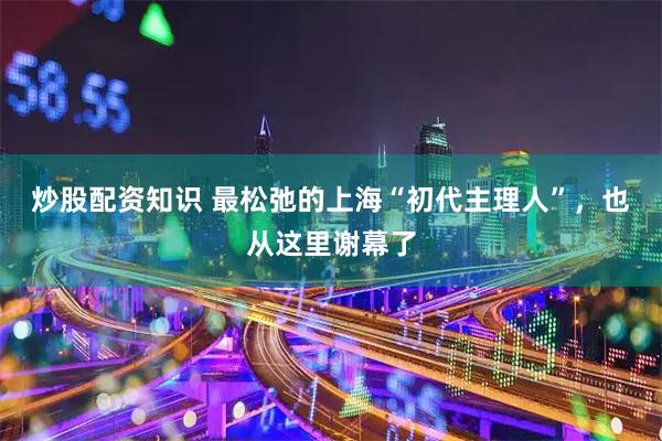 炒股配资知识 最松弛的上海“初代主理人”，也从这里谢幕了