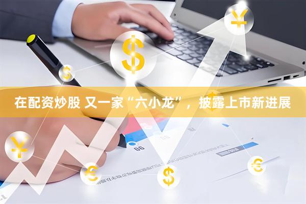 在配资炒股 又一家“六小龙”，披露上市新进展
