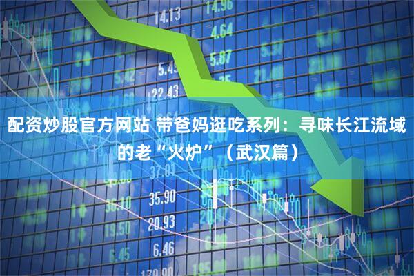 配资炒股官方网站 带爸妈逛吃系列：寻味长江流域的老“火炉”（武汉篇）