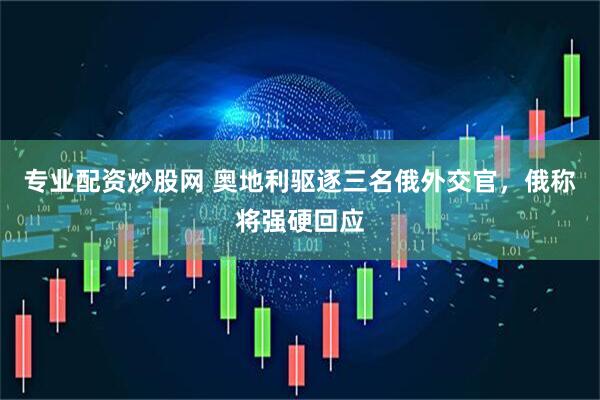 专业配资炒股网 奥地利驱逐三名俄外交官，俄称将强硬回应