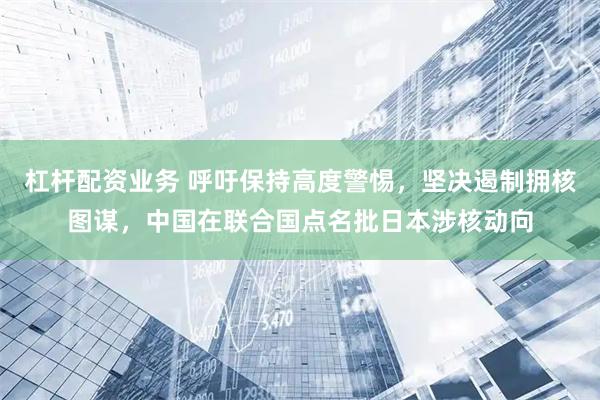 杠杆配资业务 呼吁保持高度警惕，坚决遏制拥核图谋，中国在联合国点名批日本涉核动向
