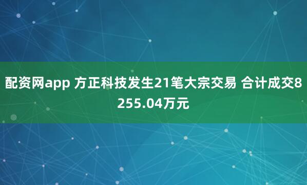 配资网app 方正科技发生21笔大宗交易 合计成交8255.04万元