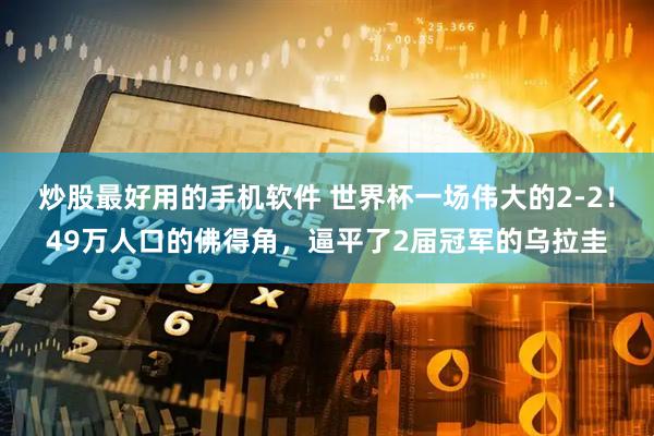 炒股最好用的手机软件 世界杯一场伟大的2-2！49万人口的佛得角，逼平了2届冠军的乌拉圭