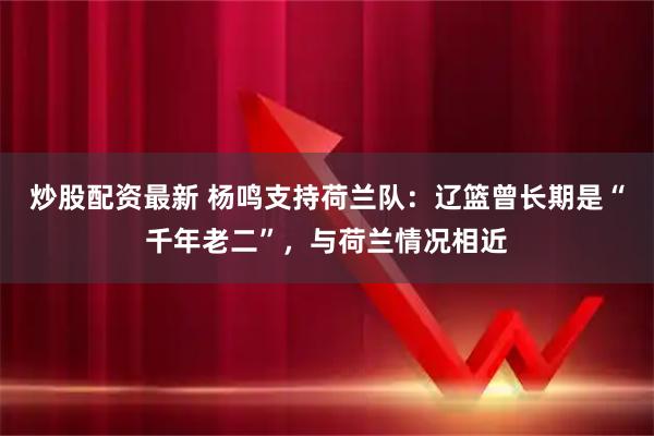 炒股配资最新 杨鸣支持荷兰队：辽篮曾长期是“千年老二”，与荷兰情况相近