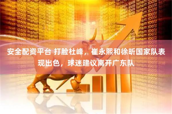 安全配资平台 打脸杜峰，崔永熙和徐昕国家队表现出色，球迷建议离开广东队