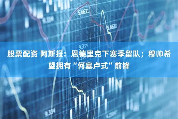 股票配资 阿斯报:恩德里克下赛季留队;穆帅希望拥有“何塞卢式”前锋