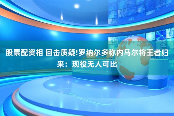 股票配资相 回击质疑!罗纳尔多称内马尔将王者归来:现役无人可比
