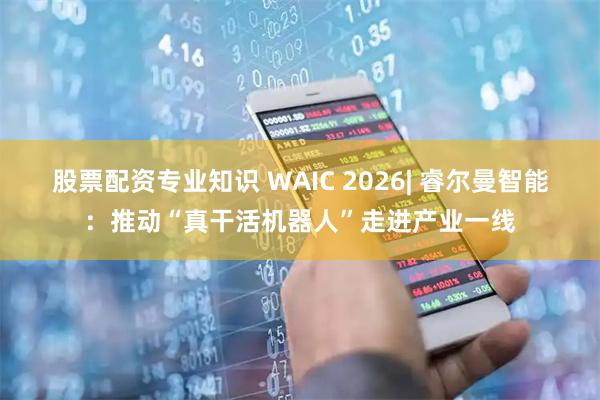 股票配资专业知识 WAIC 2026| 睿尔曼智能：推动“真干活机器人”走进产业一线