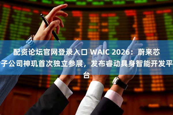 配资论坛官网登录入口 WAIC 2026：蔚来芯片子公司神玑首次独立参展，发布睿动具身智能开发平台