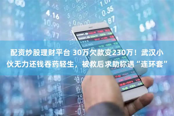 配资炒股理财平台 30万欠款变230万！武汉小伙无力还钱吞药轻生，被救后求助称遇“连环套”