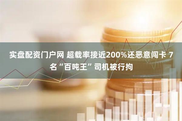 实盘配资门户网 超载率接近200%还恶意闯卡 7名“百吨王”司机被行拘