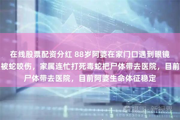 在线股票配资分红 88岁阿婆在家门口遇到眼镜蛇，一脚踢过去反被蛇咬伤，家属连忙打死毒蛇把尸体带去医院，目前阿婆生命体征稳定