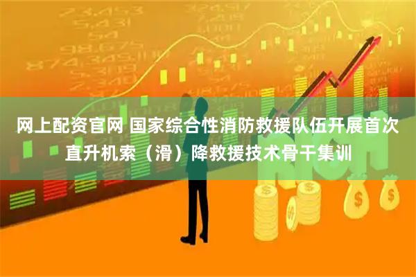 网上配资官网 国家综合性消防救援队伍开展首次直升机索（滑）降救援技术骨干集训