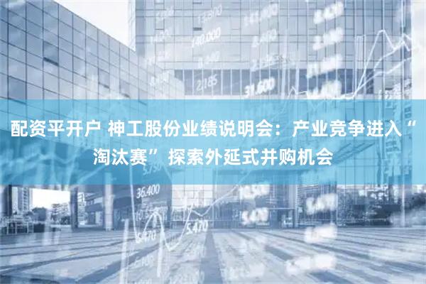 配资平开户 神工股份业绩说明会：产业竞争进入“淘汰赛” 探索外延式并购机会