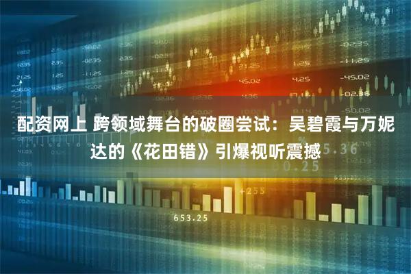 配资网上 跨领域舞台的破圈尝试：吴碧霞与万妮达的《花田错》引爆视听震撼