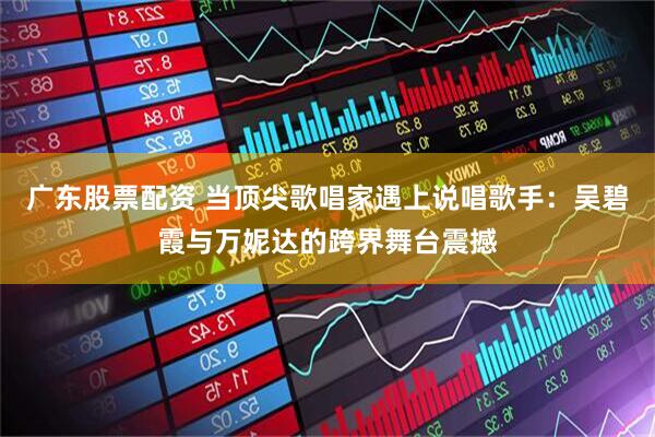 广东股票配资 当顶尖歌唱家遇上说唱歌手：吴碧霞与万妮达的跨界舞台震撼