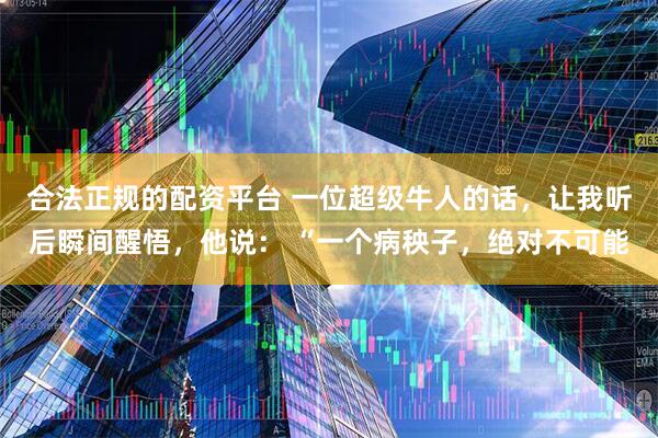 合法正规的配资平台 一位超级牛人的话，让我听后瞬间醒悟，他说： “一个病秧子，绝对不可能